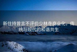 新住持曾言不評(píng)價(jià)少林寺商業(yè)化，傳統(tǒng)與現(xiàn)代的和諧共生