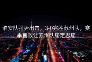 淮安隊(duì)強(qiáng)勢(shì)出擊，3-0完勝蘇州隊(duì)，賽季首敗讓蘇州隊(duì)痛定思痛