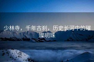 少林寺，千年古剎，歷史長河中的璀璨明珠