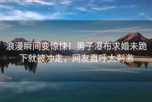 浪漫瞬間變驚悚！男子瀑布求婚未跪下就被沖走，網(wǎng)友直呼太刺激