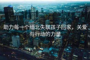 助力每一個緬北失聯孩子回家，關愛與行動的力量