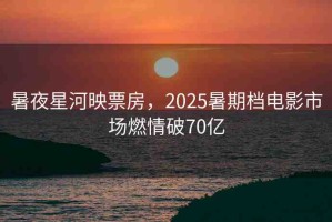 暑夜星河映票房，2025暑期檔電影市場(chǎng)燃情破70億