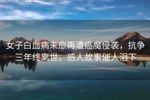 女子白血病未愈再遭癌魔侵襲，抗?fàn)幦杲K離世，感人故事催人淚下