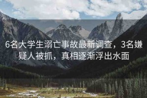 6名大學(xué)生溺亡事故最新調(diào)查，3名嫌疑人被抓，真相逐漸浮出水面