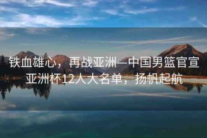 鐵血雄心，再戰(zhàn)亞洲—中國男籃官宣亞洲杯12人大名單，揚帆起航