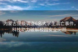 內(nèi)蒙古提級調(diào)查6名大學(xué)生溺亡事件，科技助力破解校園安全問題
