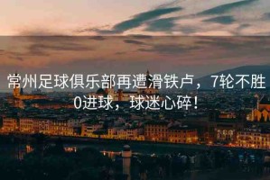 常州足球俱樂部再遭滑鐵盧，7輪不勝0進球，球迷心碎！