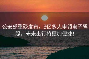 公安部重磅發(fā)布，3億多人申領(lǐng)電子駕照，未來出行將更加便捷！