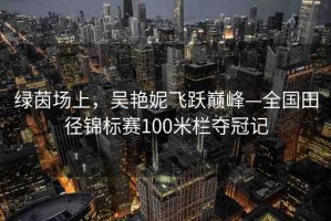 綠茵場上，吳艷妮飛躍巔峰—全國田徑錦標賽100米欄奪冠記
