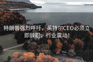 特朗普強(qiáng)烈呼吁，英特爾CEO必須立即辭職，行業(yè)震動(dòng)！