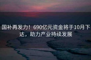 國(guó)補(bǔ)再發(fā)力！690億元資金將于10月下達(dá)，助力產(chǎn)業(yè)持續(xù)發(fā)展