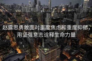 趙露思勇敢面對重度焦慮和重度抑郁，用堅強意志詮釋生命力量