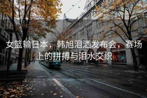 女籃輸日本，韓旭淚灑發(fā)布會，賽場上的拼搏與淚水交織