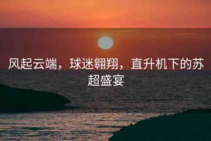 風起云端，球迷翱翔，直升機下的蘇超盛宴