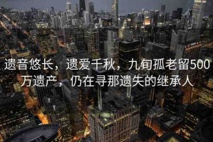 遺音悠長，遺愛千秋，九旬孤老留500萬遺產，仍在尋那遺失的繼承人