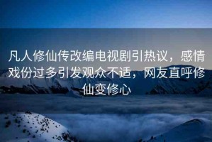 凡人修仙傳改編電視劇引熱議，感情戲份過(guò)多引發(fā)觀眾不適，網(wǎng)友直呼修仙變修心