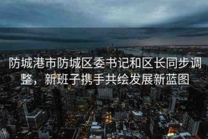 防城港市防城區(qū)委書記和區(qū)長同步調(diào)整，新班子攜手共繪發(fā)展新藍(lán)圖