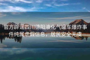 官方辟謠四川德陽液化氣罐車爆炸事件純屬虛假信息，居民安全無虞