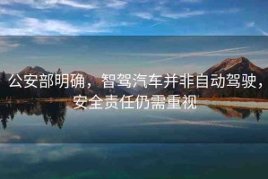 公安部明確，智駕汽車并非自動(dòng)駕駛，安全責(zé)任仍需重視
