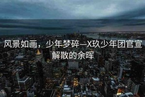 風景如畫，少年夢碎—X玖少年團官宣解散的余暉