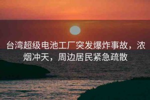 臺(tái)灣超級(jí)電池工廠突發(fā)爆炸事故，濃煙沖天，周邊居民緊急疏散