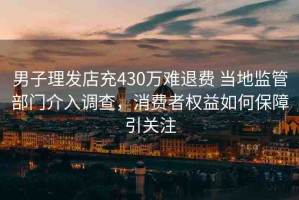 男子理發(fā)店充430萬(wàn)難退費(fèi) 當(dāng)?shù)乇O(jiān)管部門介入調(diào)查，消費(fèi)者權(quán)益如何保障引關(guān)注