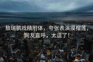 敖瑞鵬戲精附體，夸張表演摸榴蓮，網友直呼，太逗了！