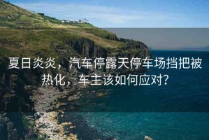 夏日炎炎，汽車停露天停車場擋把被熱化，車主該如何應(yīng)對？