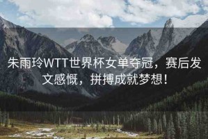 朱雨玲WTT世界杯女單奪冠，賽后發(fā)文感慨，拼搏成就夢想！
