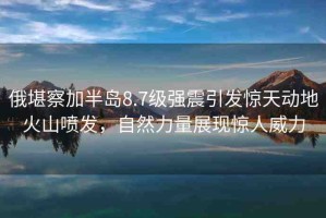 俄堪察加半島8.7級強(qiáng)震引發(fā)驚天動(dòng)地火山噴發(fā)，自然力量展現(xiàn)驚人威力