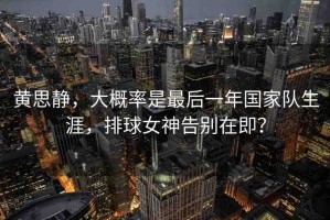 黃思靜，大概率是最后一年國家隊(duì)生涯，排球女神告別在即？
