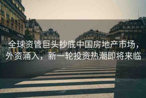 全球資管巨頭抄底中國房地產市場，外資涌入，新一輪投資熱潮即將來臨