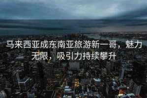 馬來(lái)西亞成東南亞旅游新一哥，魅力無(wú)限，吸引力持續(xù)攀升