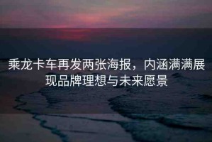 乘龍卡車再發(fā)兩張海報(bào)，內(nèi)涵滿滿展現(xiàn)品牌理想與未來愿景