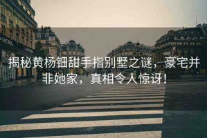 揭秘黃楊鈿甜手指別墅之謎，豪宅并非她家，真相令人驚訝！