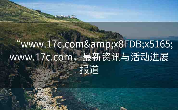 “www.17c.com&x8FDB;x5165;www.17c.com，最新資訊與活動(dòng)進(jìn)展報(bào)道