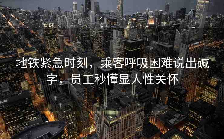 地鐵緊急時刻，乘客呼吸困難說出堿字，員工秒懂顯人性關(guān)懷