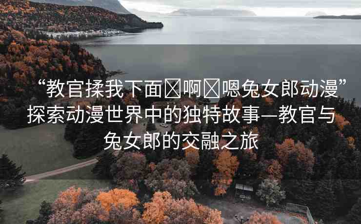 “教官揉我下面?啊?嗯兔女郎動(dòng)漫”探索動(dòng)漫世界中的獨(dú)特故事—教官與兔女郎的交融之旅