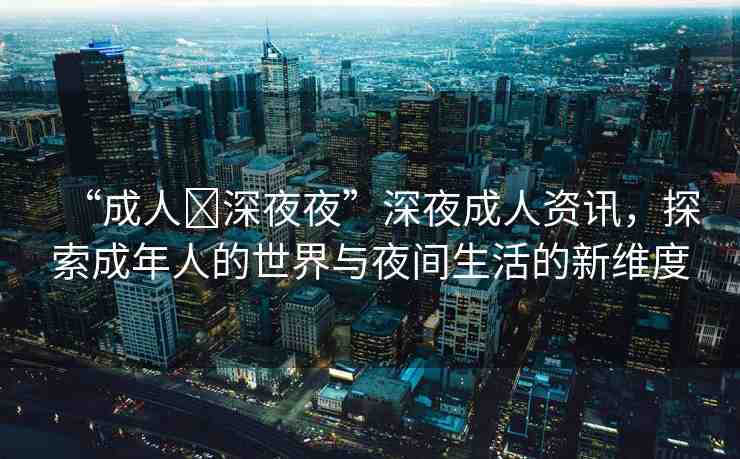 “成人?深夜夜”深夜成人資訊，探索成年人的世界與夜間生活的新維度