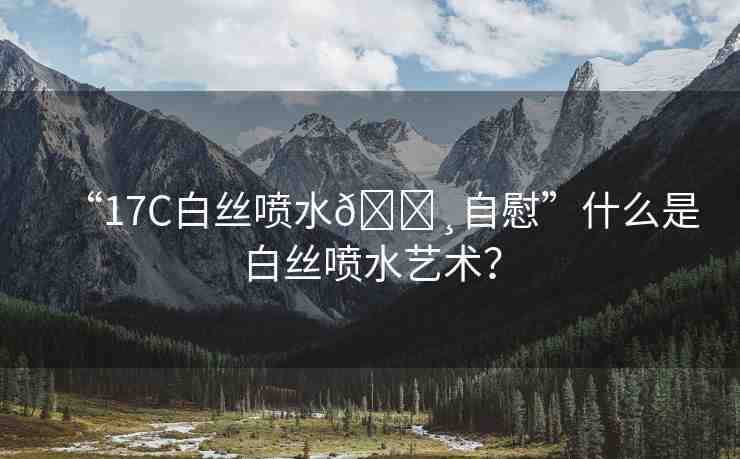 “17C白絲噴水??自慰”什么是白絲噴水藝術(shù)？