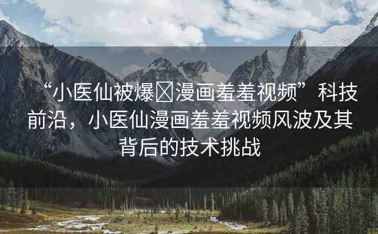 “小醫(yī)仙被爆?漫畫羞羞視頻”科技前沿，小醫(yī)仙漫畫羞羞視頻風(fēng)波及其背后的技術(shù)挑戰(zhàn)