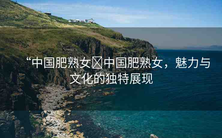 “中國(guó)肥熟女?中國(guó)肥熟女，魅力與文化的獨(dú)特展現(xiàn)