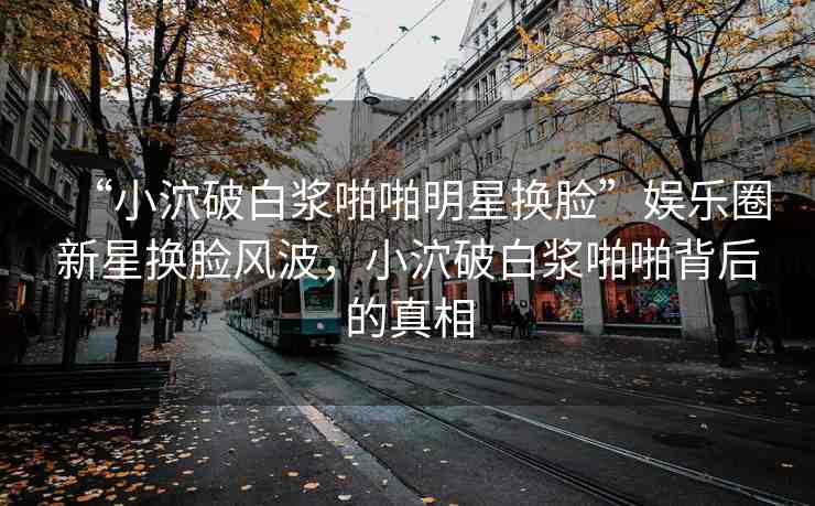 “小泬破白漿啪啪明星換臉”娛樂(lè)圈新星換臉風(fēng)波，小泬破白漿啪啪背后的真相