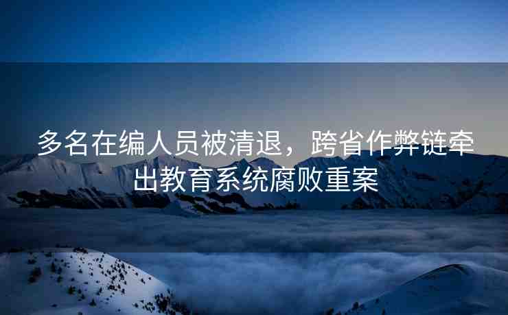 多名在編人員被清退，跨省作弊鏈牽出教育系統(tǒng)腐敗重案