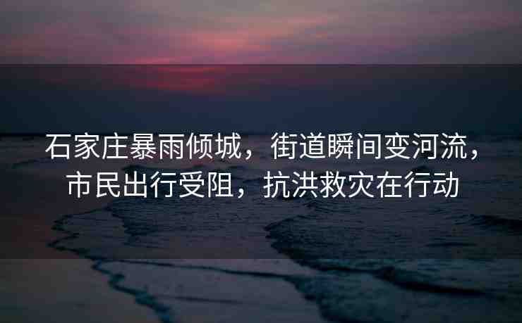 石家莊暴雨傾城，街道瞬間變河流，市民出行受阻，抗洪救災(zāi)在行動(dòng)