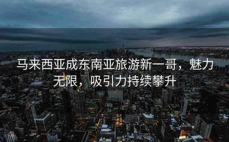 馬來西亞成東南亞旅游新一哥，魅力無限，吸引力持續(xù)攀升