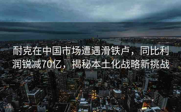 耐克在中國(guó)市場(chǎng)遭遇滑鐵盧，同比利潤(rùn)銳減70億，揭秘本土化戰(zhàn)略新挑戰(zhàn)