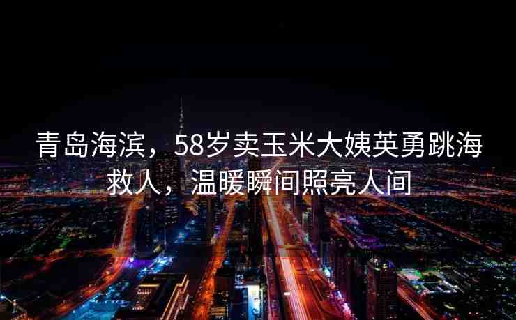 青島海濱，58歲賣玉米大姨英勇跳海救人，溫暖瞬間照亮人間