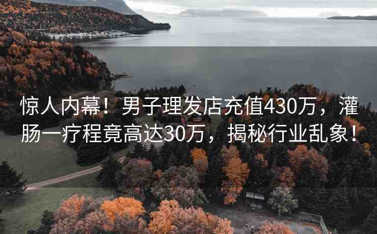 驚人內(nèi)幕！男子理發(fā)店充值430萬，灌腸一療程竟高達(dá)30萬，揭秘行業(yè)亂象！