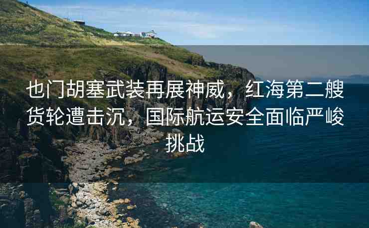 也門胡塞武裝再展神威，紅海第二艘貨輪遭擊沉，國(guó)際航運(yùn)安全面臨嚴(yán)峻挑戰(zhàn)